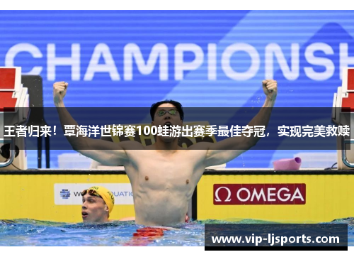 王者归来！覃海洋世锦赛100蛙游出赛季最佳夺冠，实现完美救赎